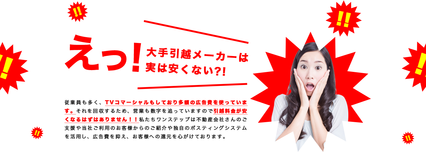 従業員も多く、TVコマーシャルもしており多額の広告費を使っています。それを回収するため、営業も数字を追っていますので引越料金が安くなるはずはありません！！私たちワンステップは不動産会社さんのご支援や当社ご利用のお客様からのご紹介や独自のポスティングシステムを活用し、広告費を抑え、お客様への還元を心がけております。